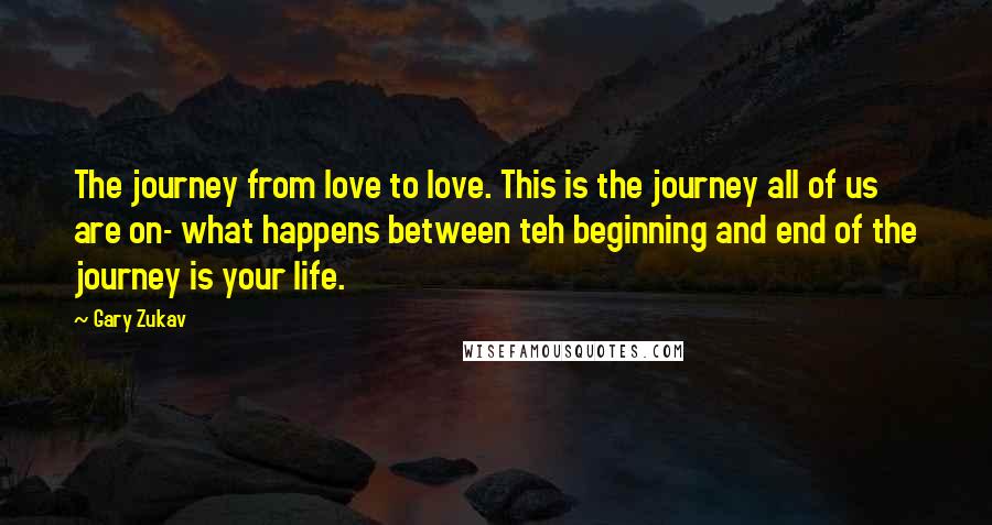 Gary Zukav Quotes: The journey from love to love. This is the journey all of us are on- what happens between teh beginning and end of the journey is your life.