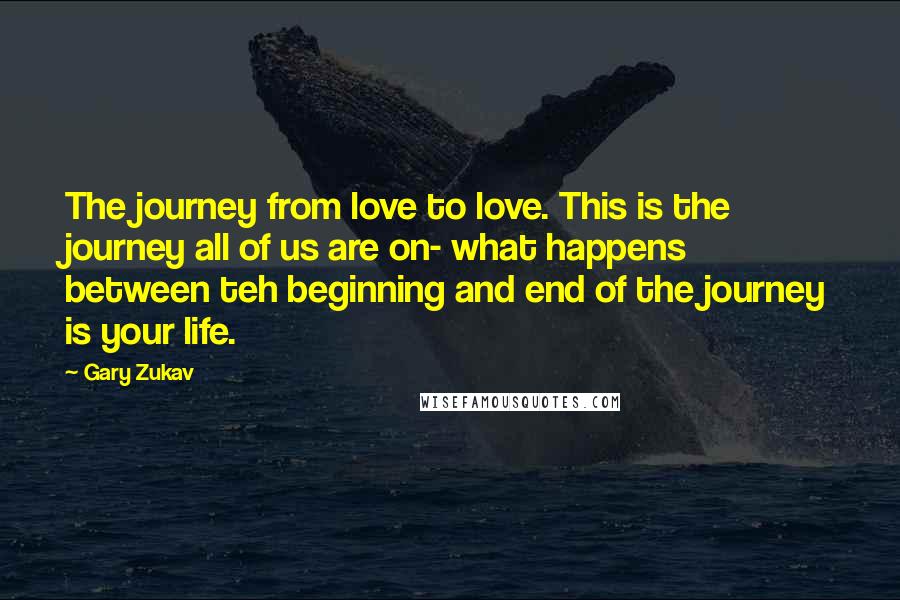 Gary Zukav Quotes: The journey from love to love. This is the journey all of us are on- what happens between teh beginning and end of the journey is your life.