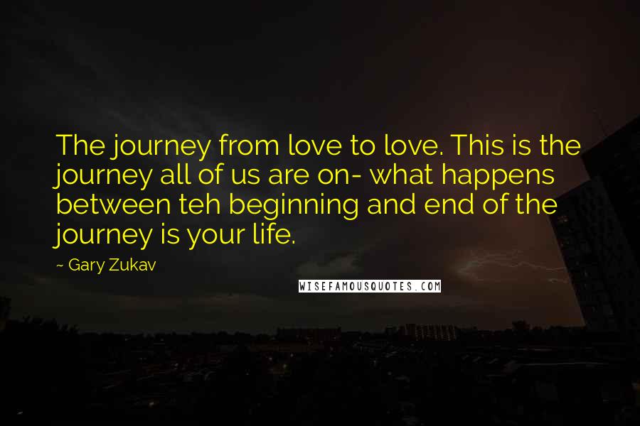 Gary Zukav Quotes: The journey from love to love. This is the journey all of us are on- what happens between teh beginning and end of the journey is your life.