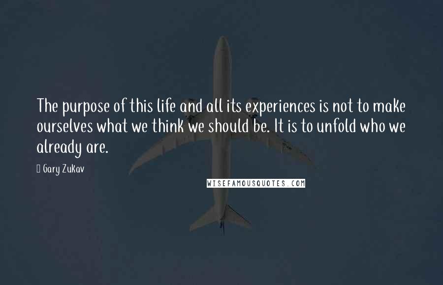 Gary Zukav Quotes: The purpose of this life and all its experiences is not to make ourselves what we think we should be. It is to unfold who we already are.