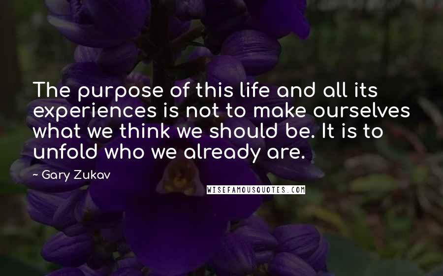 Gary Zukav Quotes: The purpose of this life and all its experiences is not to make ourselves what we think we should be. It is to unfold who we already are.