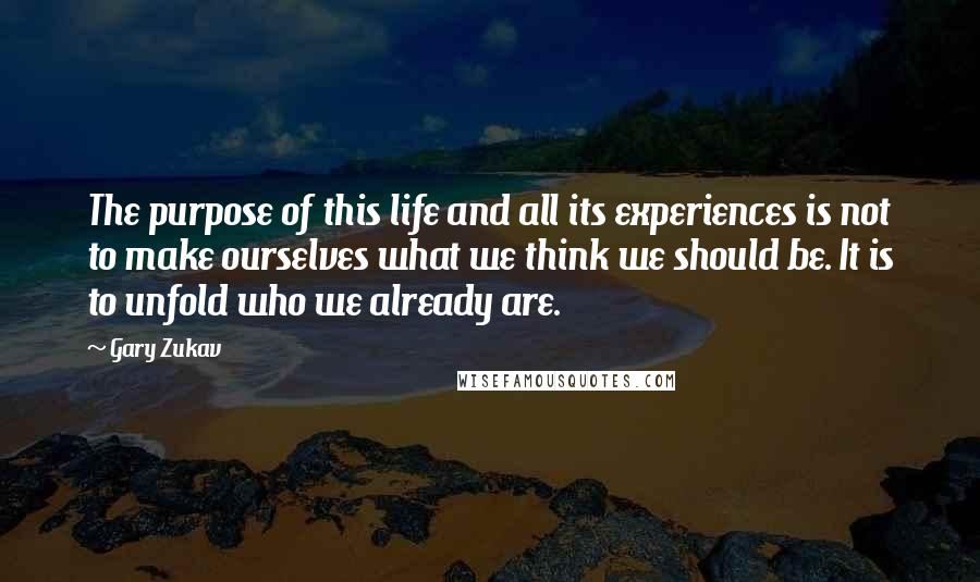 Gary Zukav Quotes: The purpose of this life and all its experiences is not to make ourselves what we think we should be. It is to unfold who we already are.