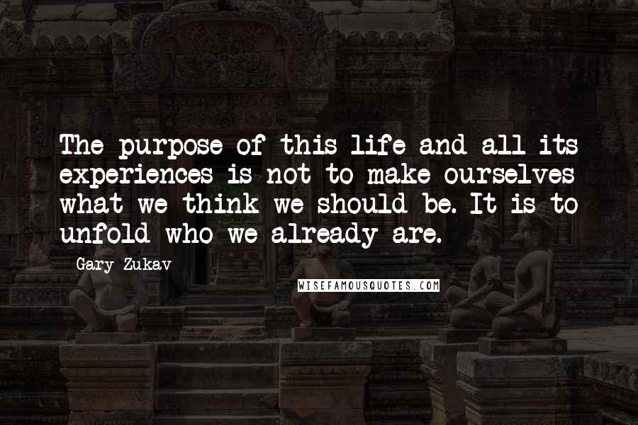 Gary Zukav Quotes: The purpose of this life and all its experiences is not to make ourselves what we think we should be. It is to unfold who we already are.