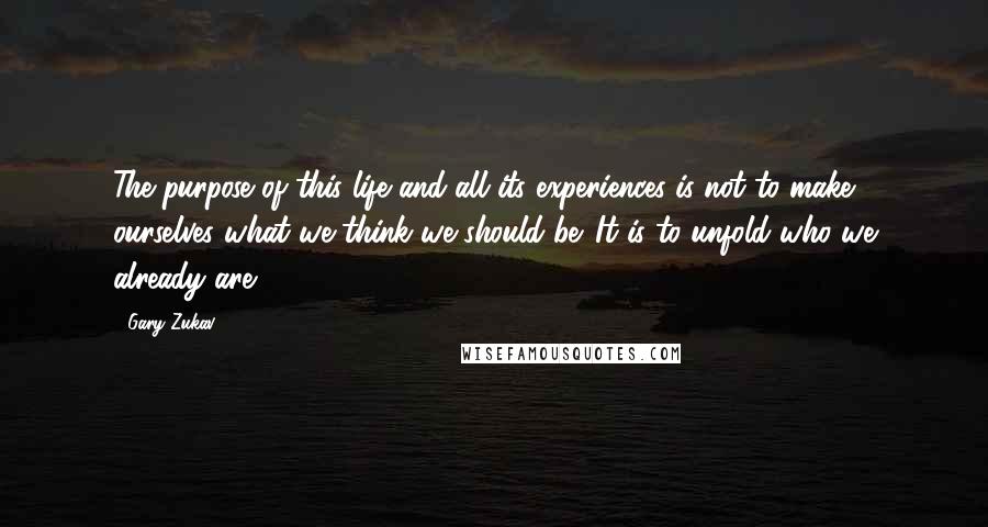 Gary Zukav Quotes: The purpose of this life and all its experiences is not to make ourselves what we think we should be. It is to unfold who we already are.