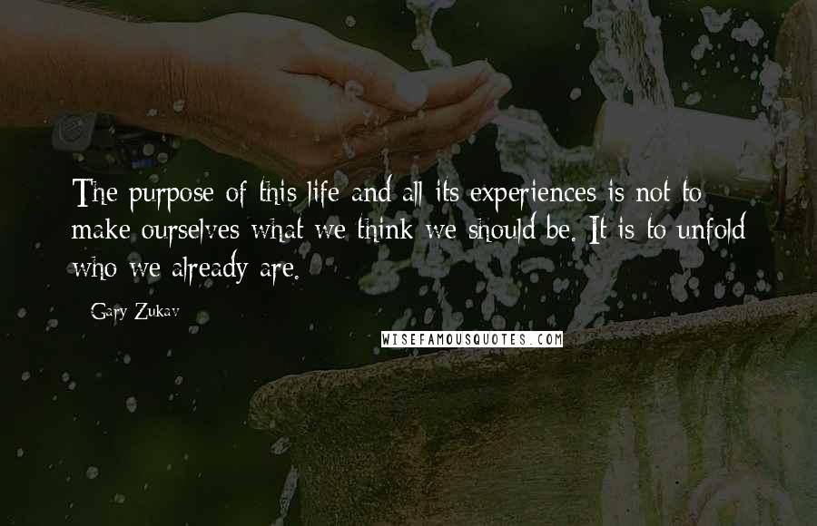 Gary Zukav Quotes: The purpose of this life and all its experiences is not to make ourselves what we think we should be. It is to unfold who we already are.