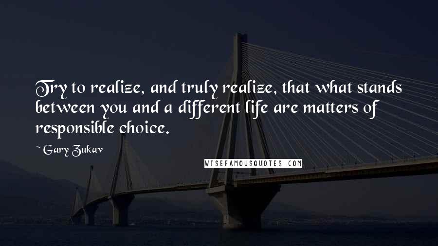 Gary Zukav Quotes: Try to realize, and truly realize, that what stands between you and a different life are matters of responsible choice.