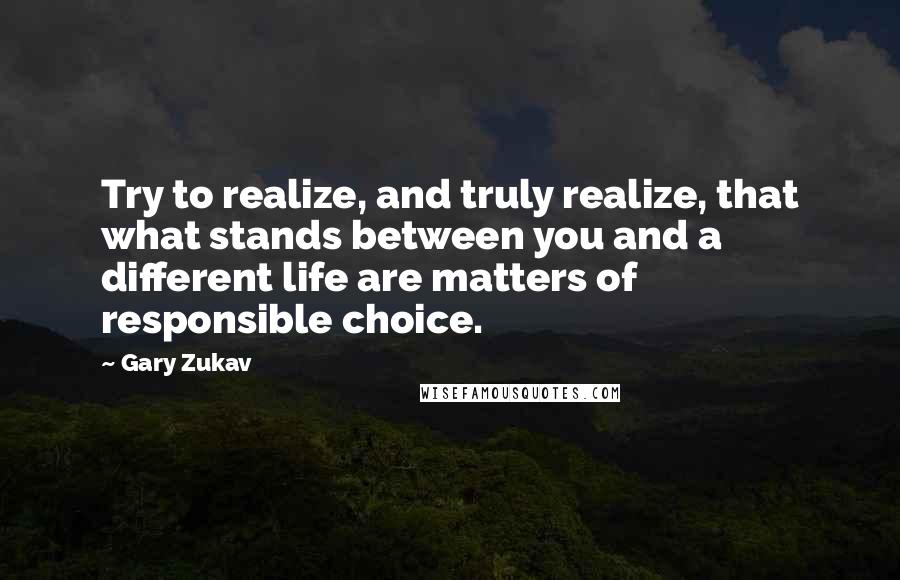 Gary Zukav Quotes: Try to realize, and truly realize, that what stands between you and a different life are matters of responsible choice.