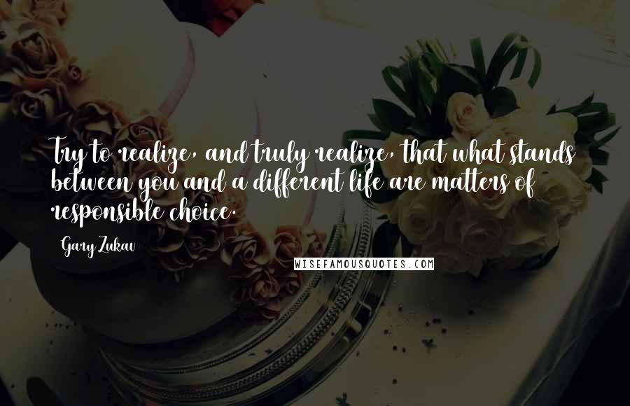 Gary Zukav Quotes: Try to realize, and truly realize, that what stands between you and a different life are matters of responsible choice.