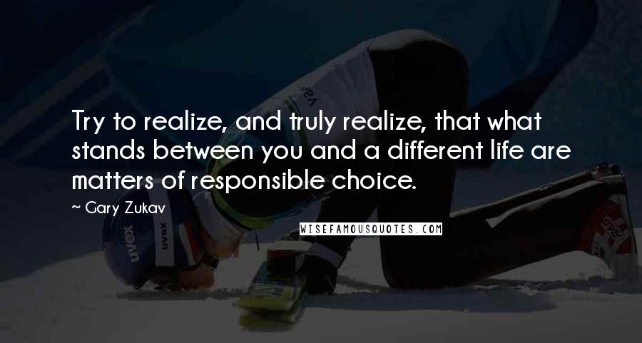 Gary Zukav Quotes: Try to realize, and truly realize, that what stands between you and a different life are matters of responsible choice.