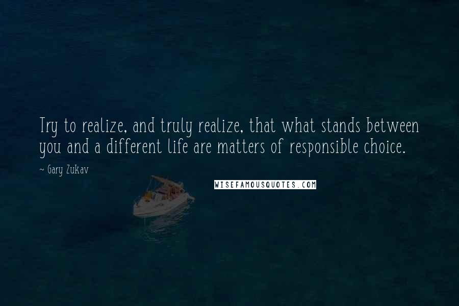 Gary Zukav Quotes: Try to realize, and truly realize, that what stands between you and a different life are matters of responsible choice.