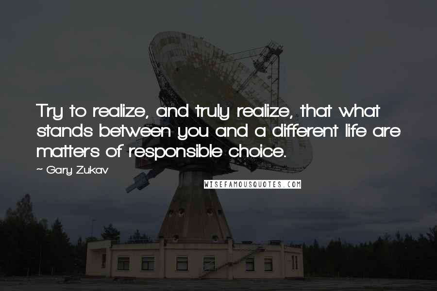 Gary Zukav Quotes: Try to realize, and truly realize, that what stands between you and a different life are matters of responsible choice.