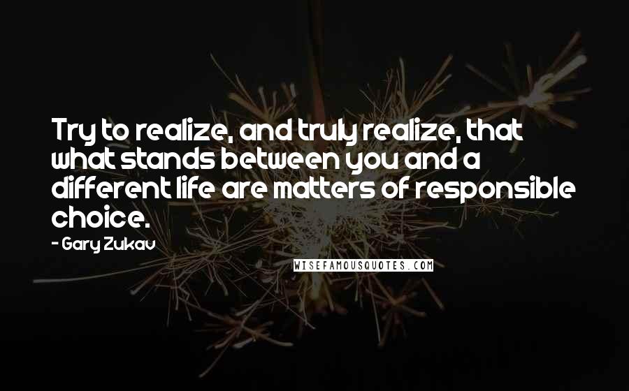 Gary Zukav Quotes: Try to realize, and truly realize, that what stands between you and a different life are matters of responsible choice.