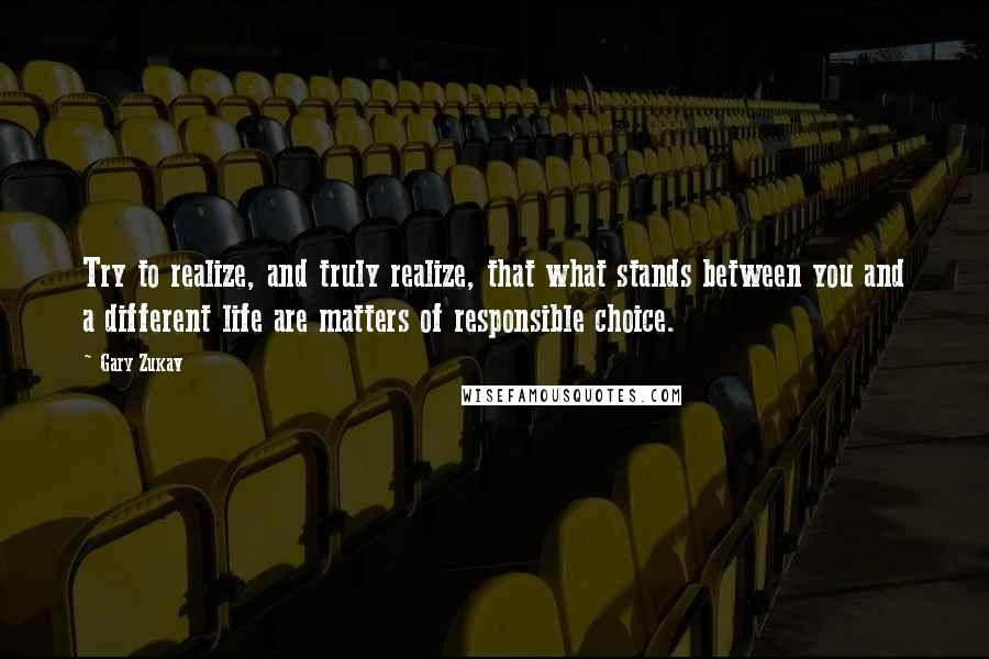 Gary Zukav Quotes: Try to realize, and truly realize, that what stands between you and a different life are matters of responsible choice.