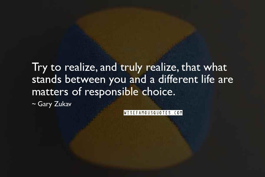 Gary Zukav Quotes: Try to realize, and truly realize, that what stands between you and a different life are matters of responsible choice.