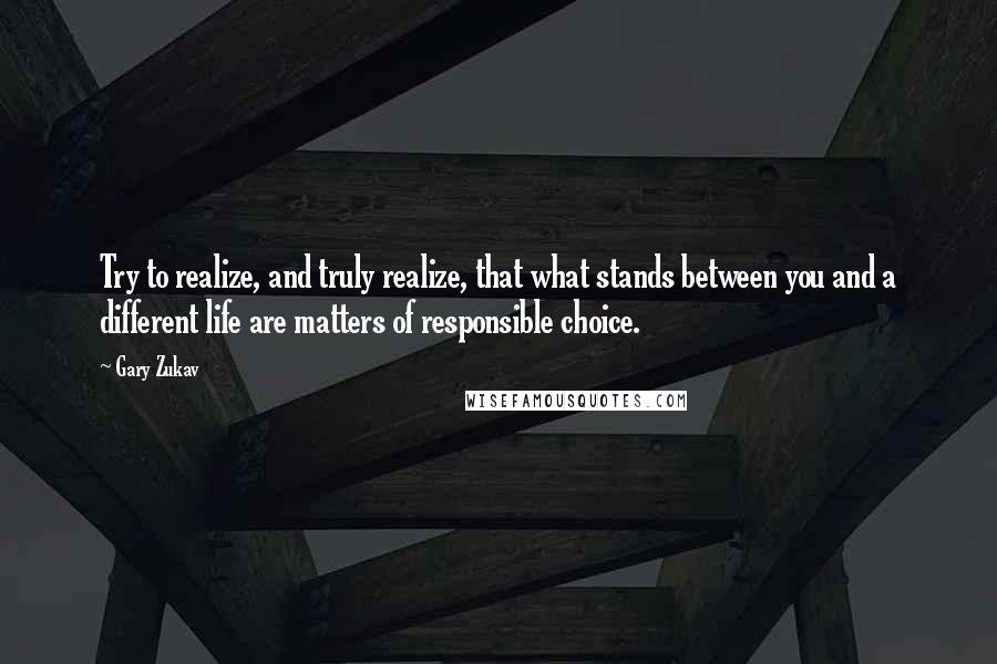 Gary Zukav Quotes: Try to realize, and truly realize, that what stands between you and a different life are matters of responsible choice.