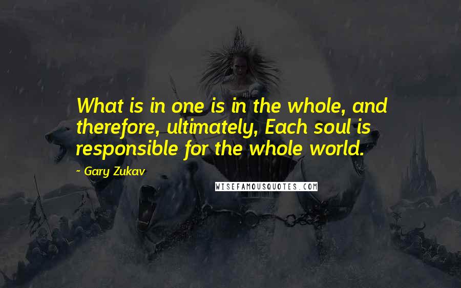 Gary Zukav Quotes: What is in one is in the whole, and therefore, ultimately, Each soul is responsible for the whole world.