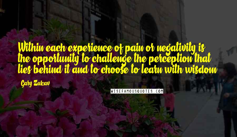 Gary Zukav Quotes: Within each experience of pain or negativity is the opportunity to challenge the perception that lies behind it and to choose to learn with wisdom.