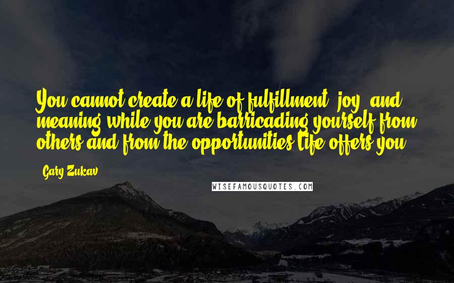 Gary Zukav Quotes: You cannot create a life of fulfillment, joy, and meaning while you are barricading yourself from others and from the opportunities Life offers you.