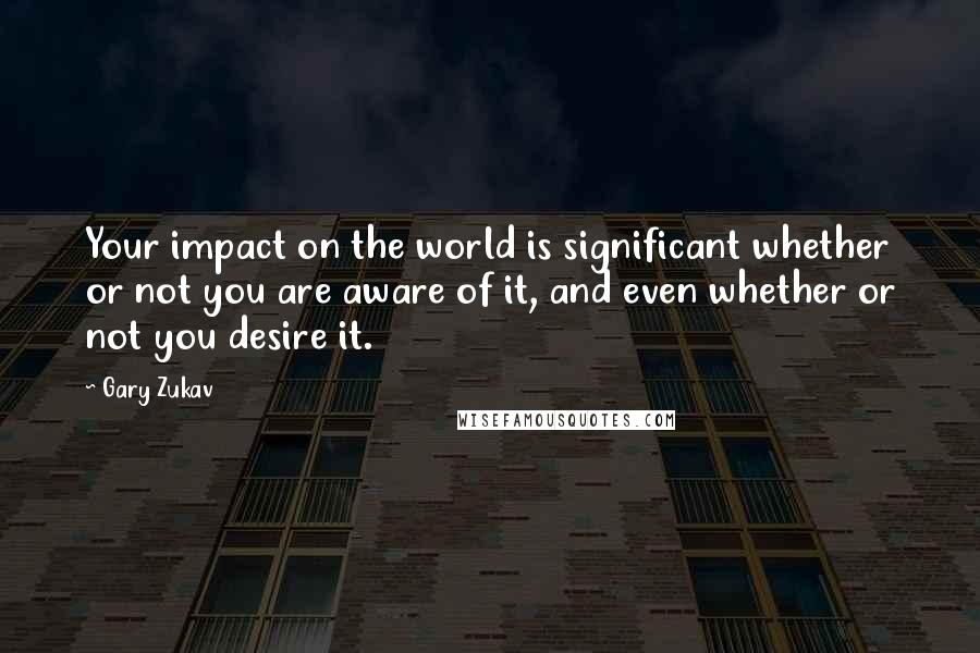 Gary Zukav Quotes: Your impact on the world is significant whether or not you are aware of it, and even whether or not you desire it.