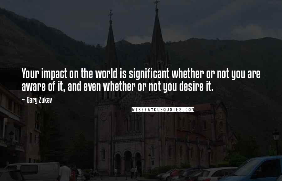 Gary Zukav Quotes: Your impact on the world is significant whether or not you are aware of it, and even whether or not you desire it.