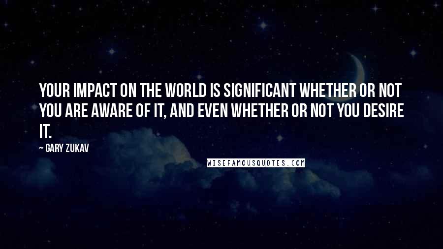 Gary Zukav Quotes: Your impact on the world is significant whether or not you are aware of it, and even whether or not you desire it.