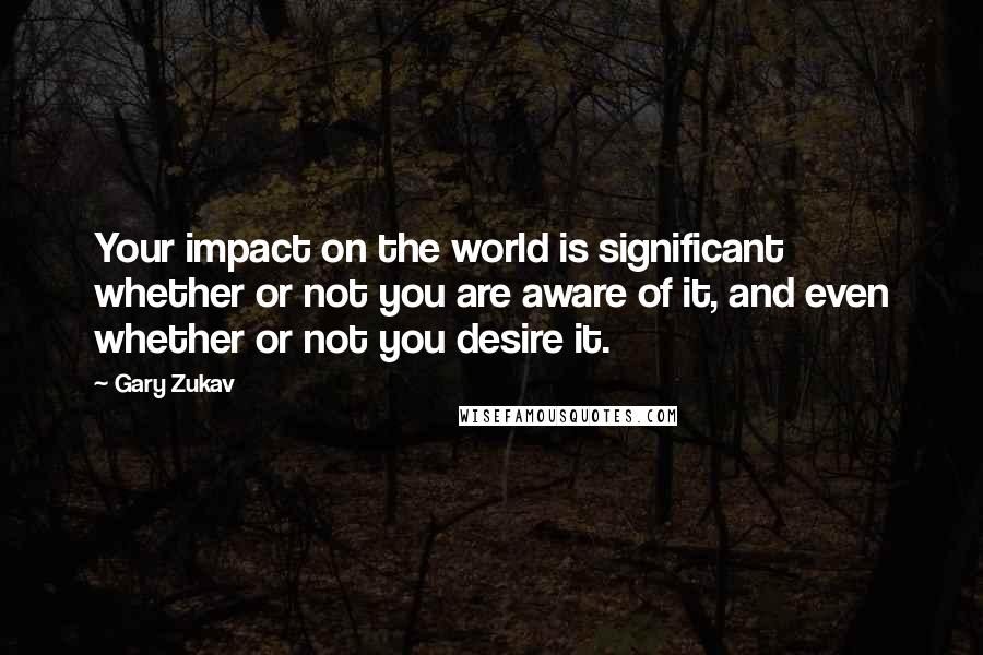 Gary Zukav Quotes: Your impact on the world is significant whether or not you are aware of it, and even whether or not you desire it.