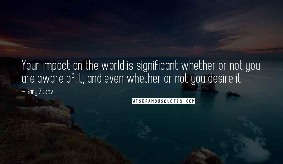 Gary Zukav Quotes: Your impact on the world is significant whether or not you are aware of it, and even whether or not you desire it.