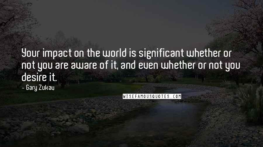 Gary Zukav Quotes: Your impact on the world is significant whether or not you are aware of it, and even whether or not you desire it.