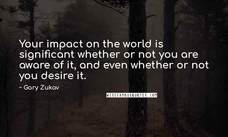 Gary Zukav Quotes: Your impact on the world is significant whether or not you are aware of it, and even whether or not you desire it.