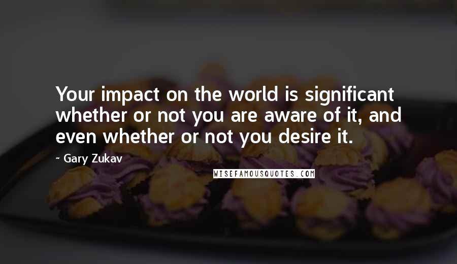 Gary Zukav Quotes: Your impact on the world is significant whether or not you are aware of it, and even whether or not you desire it.