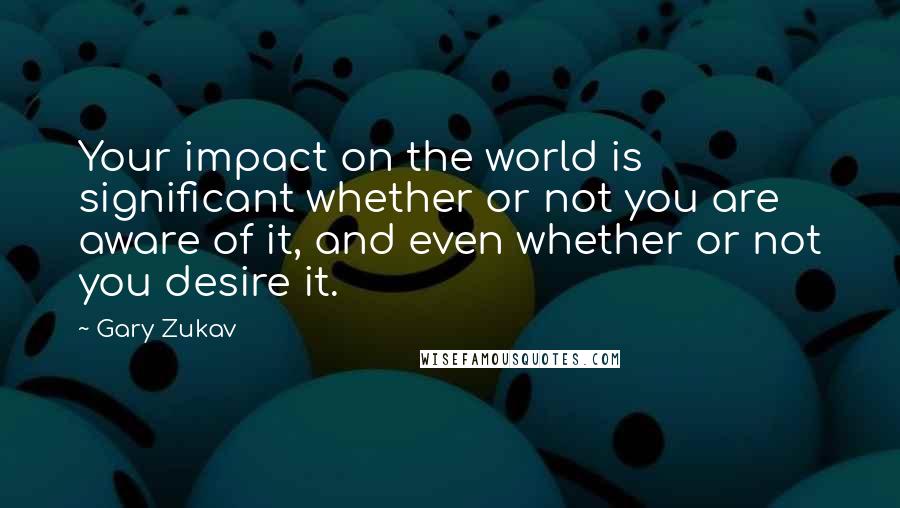 Gary Zukav Quotes: Your impact on the world is significant whether or not you are aware of it, and even whether or not you desire it.