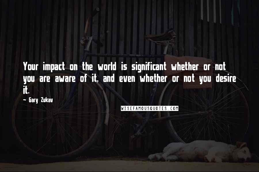 Gary Zukav Quotes: Your impact on the world is significant whether or not you are aware of it, and even whether or not you desire it.