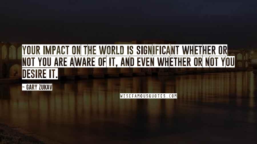 Gary Zukav Quotes: Your impact on the world is significant whether or not you are aware of it, and even whether or not you desire it.