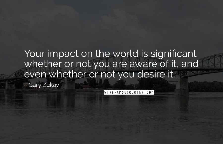 Gary Zukav Quotes: Your impact on the world is significant whether or not you are aware of it, and even whether or not you desire it.