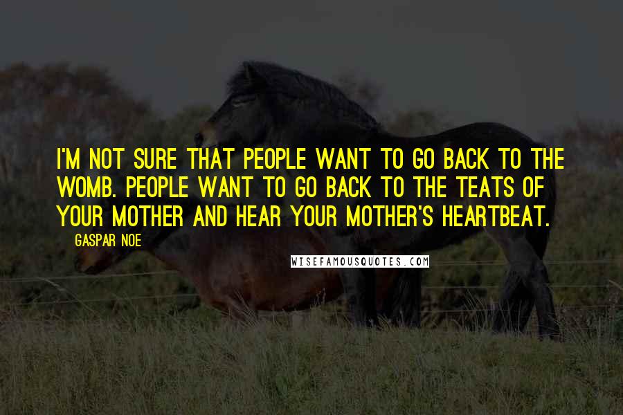 Gaspar Noe Quotes: I'm not sure that people want to go back to the womb. People want to go back to the teats of your mother and hear your mother's heartbeat.