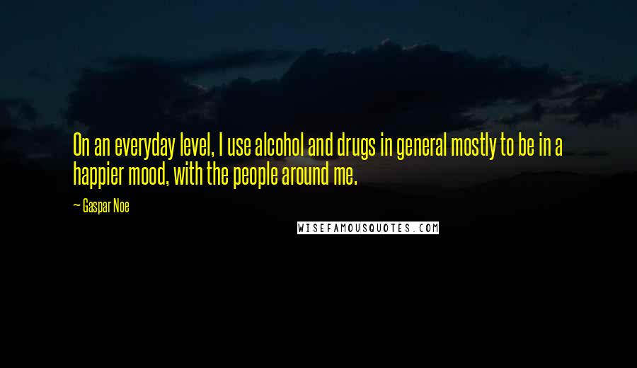 Gaspar Noe Quotes: On an everyday level, I use alcohol and drugs in general mostly to be in a happier mood, with the people around me.