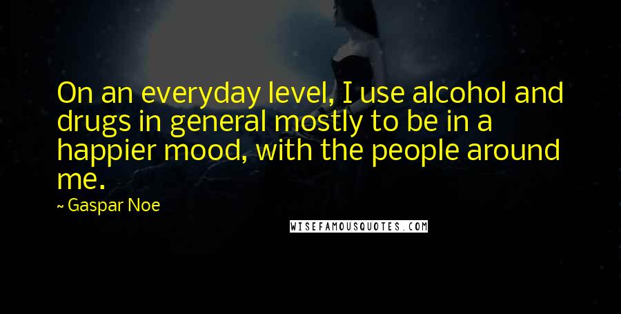 Gaspar Noe Quotes: On an everyday level, I use alcohol and drugs in general mostly to be in a happier mood, with the people around me.