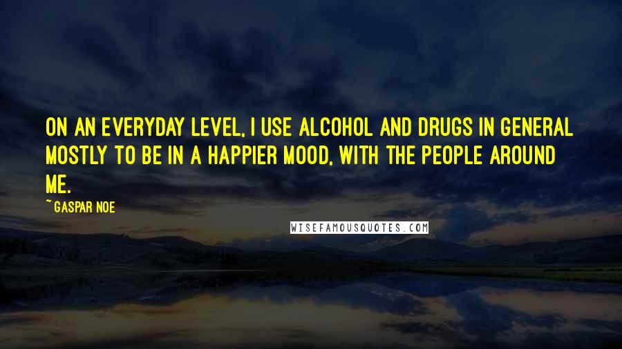 Gaspar Noe Quotes: On an everyday level, I use alcohol and drugs in general mostly to be in a happier mood, with the people around me.