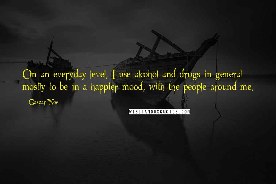 Gaspar Noe Quotes: On an everyday level, I use alcohol and drugs in general mostly to be in a happier mood, with the people around me.