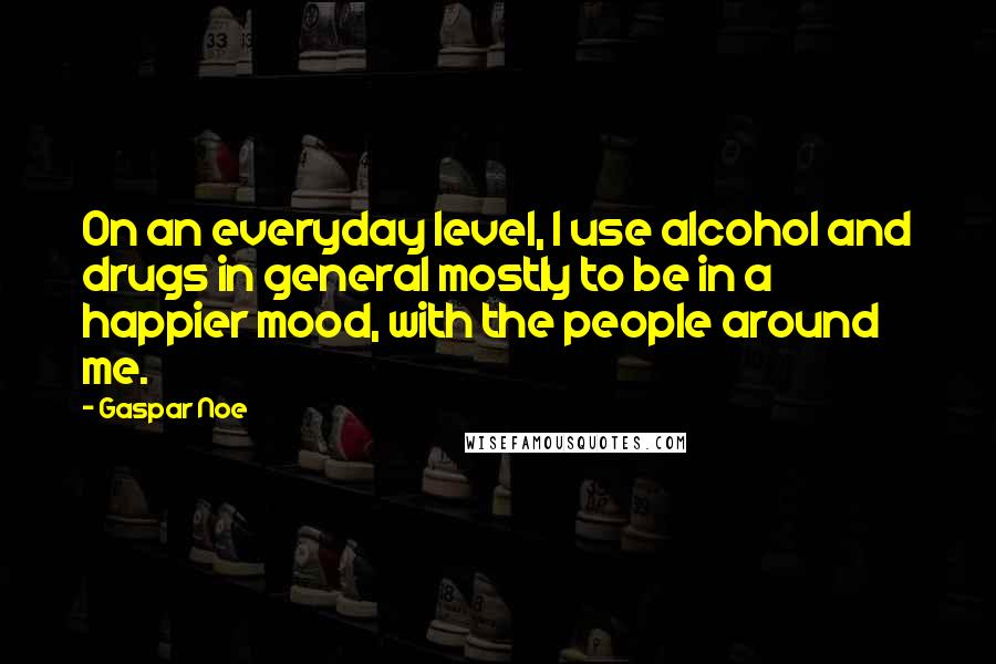 Gaspar Noe Quotes: On an everyday level, I use alcohol and drugs in general mostly to be in a happier mood, with the people around me.