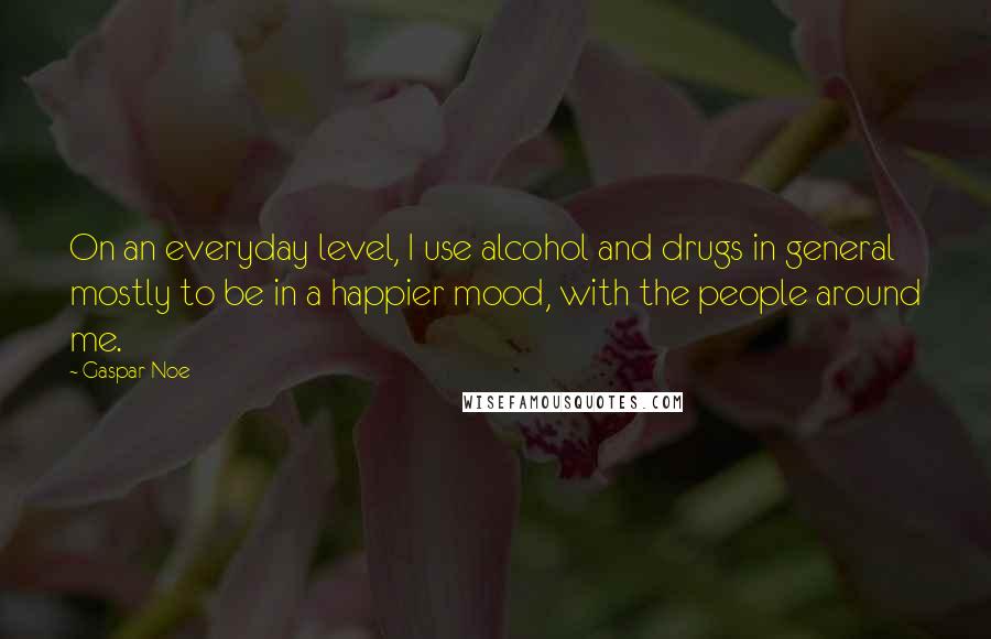 Gaspar Noe Quotes: On an everyday level, I use alcohol and drugs in general mostly to be in a happier mood, with the people around me.