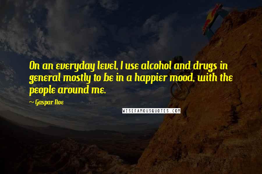 Gaspar Noe Quotes: On an everyday level, I use alcohol and drugs in general mostly to be in a happier mood, with the people around me.