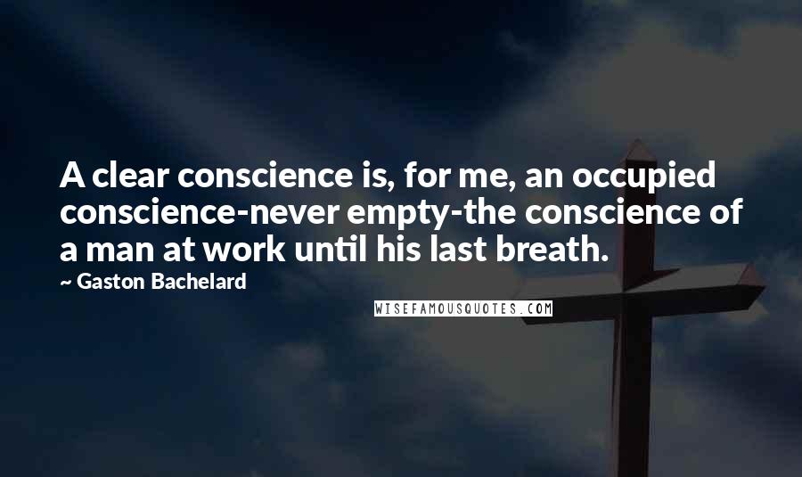 Gaston Bachelard Quotes: A clear conscience is, for me, an occupied conscience-never empty-the conscience of a man at work until his last breath.