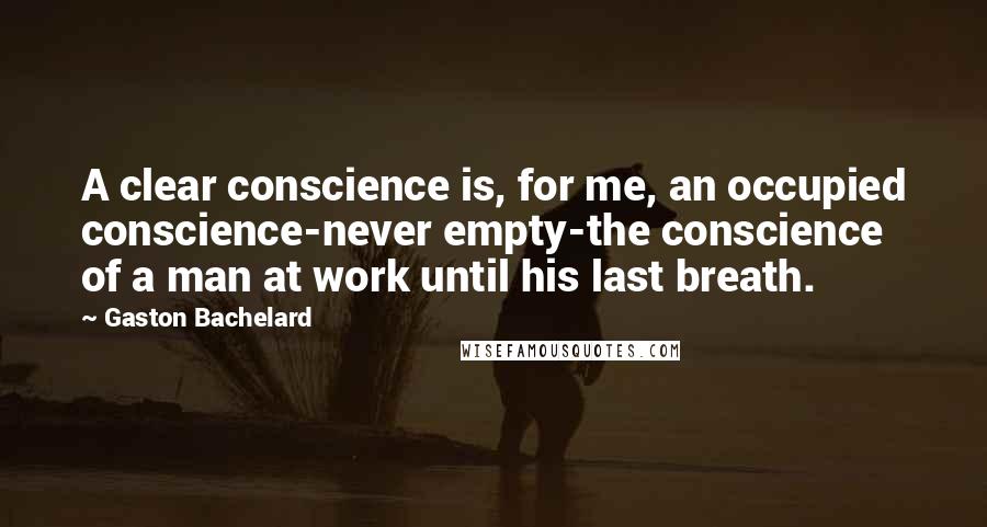 Gaston Bachelard Quotes: A clear conscience is, for me, an occupied conscience-never empty-the conscience of a man at work until his last breath.