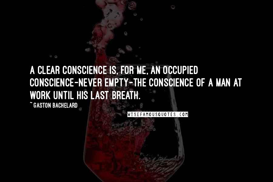 Gaston Bachelard Quotes: A clear conscience is, for me, an occupied conscience-never empty-the conscience of a man at work until his last breath.