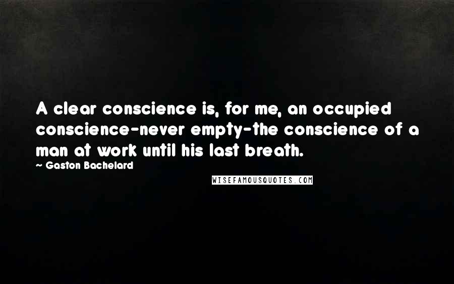 Gaston Bachelard Quotes: A clear conscience is, for me, an occupied conscience-never empty-the conscience of a man at work until his last breath.