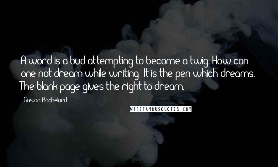 Gaston Bachelard Quotes: A word is a bud attempting to become a twig. How can one not dream while writing? It is the pen which dreams. The blank page gives the right to dream.