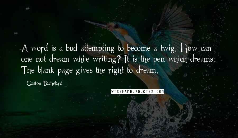 Gaston Bachelard Quotes: A word is a bud attempting to become a twig. How can one not dream while writing? It is the pen which dreams. The blank page gives the right to dream.