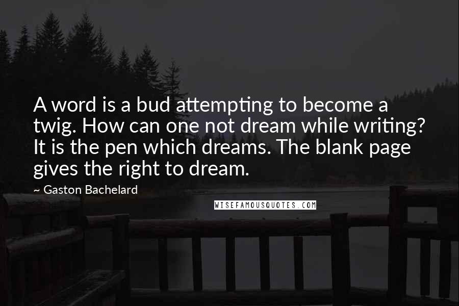 Gaston Bachelard Quotes: A word is a bud attempting to become a twig. How can one not dream while writing? It is the pen which dreams. The blank page gives the right to dream.