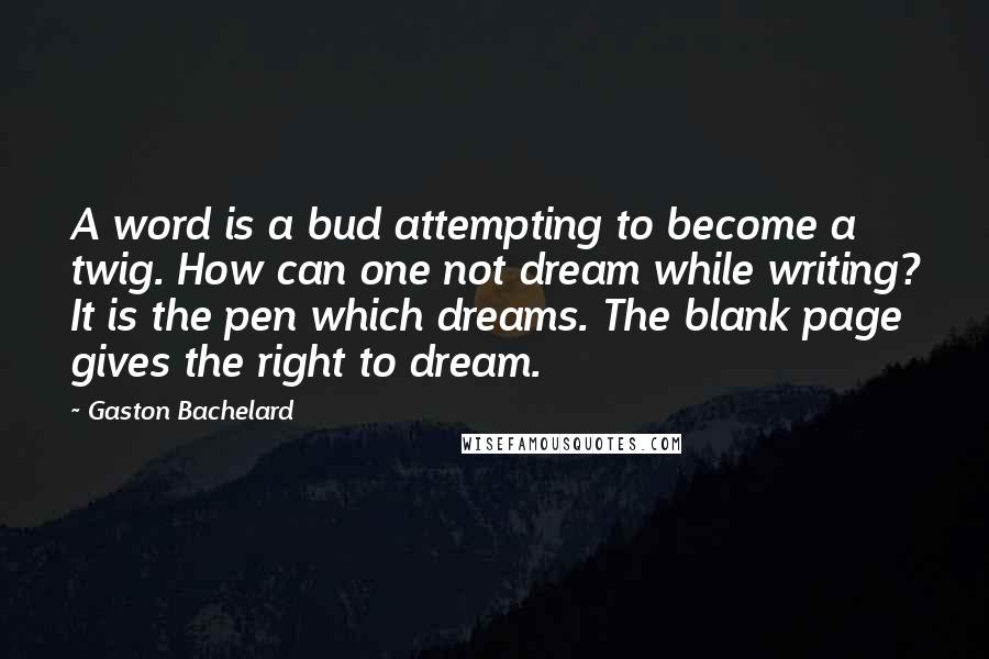 Gaston Bachelard Quotes: A word is a bud attempting to become a twig. How can one not dream while writing? It is the pen which dreams. The blank page gives the right to dream.